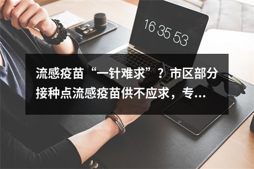 流感疫苗“一针难求”？市区部分接种点流感疫苗供不应求，专家这样说……