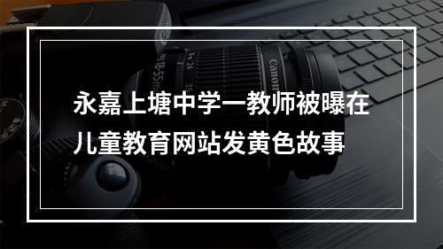永嘉上塘中学一教师被曝在儿童教育网站发黄色故事