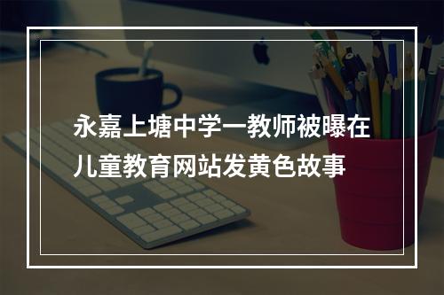 永嘉上塘中学一教师被曝在儿童教育网站发黄色故事