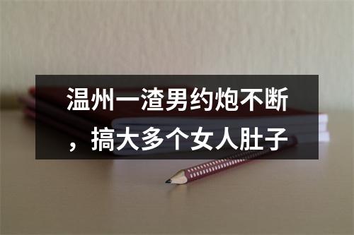 温州一渣男约炮不断，搞大多个女人肚子