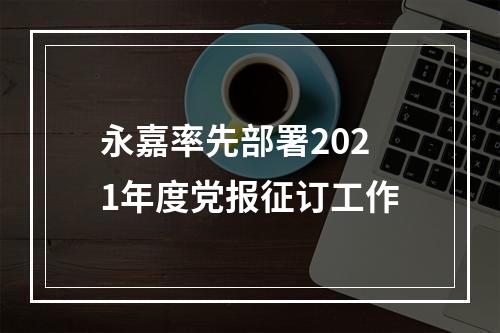 永嘉率先部署2021年度党报征订工作