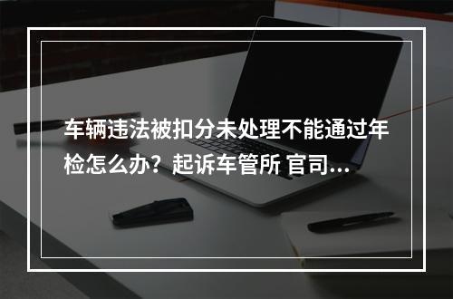 车辆违法被扣分未处理不能通过年检怎么办？起诉车管所 官司能打赢！