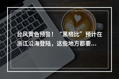 台风黄色预警！“黑格比”预计在浙江沿海登陆，这些地方都要注意
