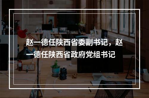 赵一德任陕西省委副书记，赵一德任陕西省政府党组书记