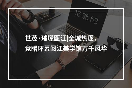 世茂·璀璨瓯江|全城热逐，竞睹环幕阅江美学馆万千风华