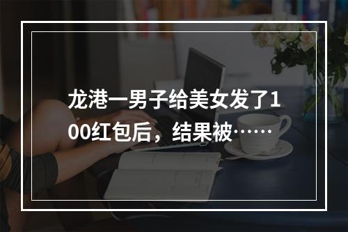 龙港一男子给美女发了100红包后，结果被……