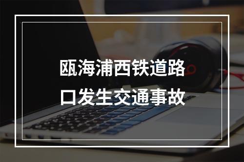 瓯海浦西铁道路口发生交通事故