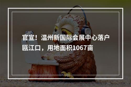 官宣！温州新国际会展中心落户瓯江口，用地面积1067亩