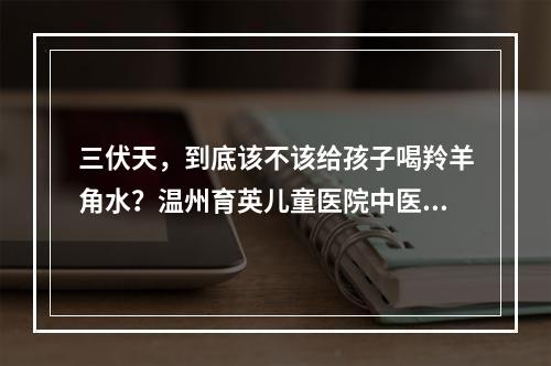 三伏天，到底该不该给孩子喝羚羊角水？温州育英儿童医院中医科主任陈捷为你解惑
