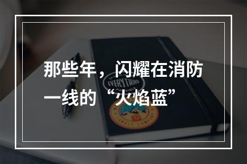 那些年，闪耀在消防一线的“火焰蓝”