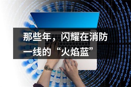 那些年，闪耀在消防一线的“火焰蓝”