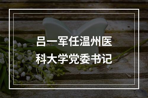 吕一军任温州医科大学党委书记