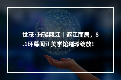 世茂·璀璨瓯江｜逐江而居，8.1环幕阅江美学馆璀璨绽放！