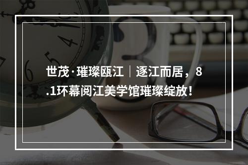 世茂·璀璨瓯江｜逐江而居，8.1环幕阅江美学馆璀璨绽放！