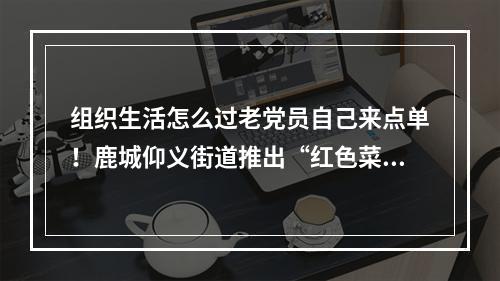 组织生活怎么过老党员自己来点单！鹿城仰义街道推出“红色菜单”