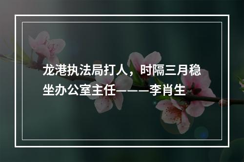 龙港执法局打人，时隔三月稳坐办公室主任———李肖生