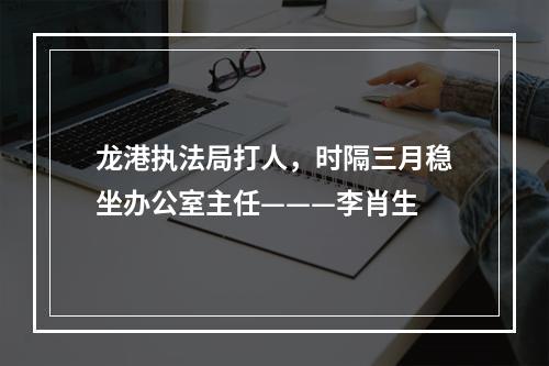 龙港执法局打人，时隔三月稳坐办公室主任———李肖生