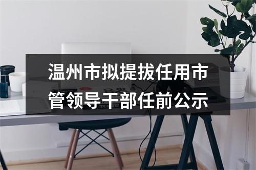 温州市拟提拔任用市管领导干部任前公示