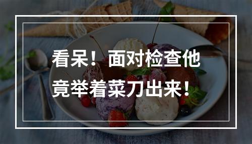 看呆！面对检查他竟举着菜刀出来！