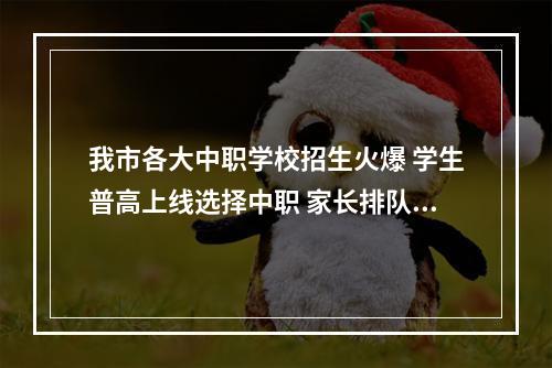 我市各大中职学校招生火爆 学生普高上线选择中职 家长排队报名等到深夜
