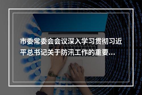 市委常委会会议深入学习贯彻习近平总书记关于防汛工作的重要批示精神