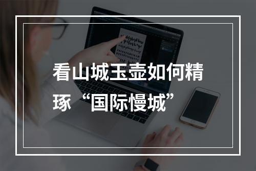 看山城玉壶如何精琢“国际慢城”