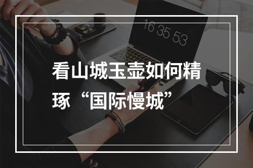 看山城玉壶如何精琢“国际慢城”
