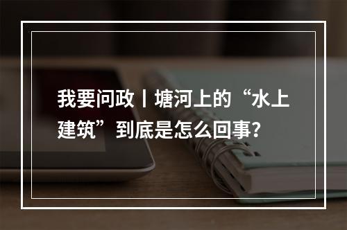 我要问政丨塘河上的“水上建筑”到底是怎么回事？