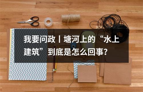 我要问政丨塘河上的“水上建筑”到底是怎么回事？