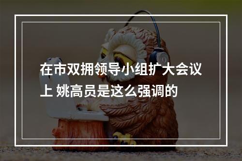 在市双拥领导小组扩大会议上 姚高员是这么强调的