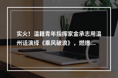 实火！温籍青年指挥家金承志用温州话演绎《乘风破浪》，燃爆了…