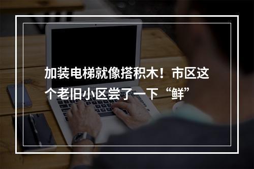 加装电梯就像搭积木！市区这个老旧小区尝了一下“鲜”