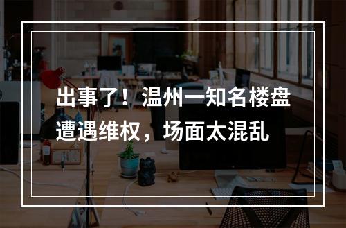 出事了！温州一知名楼盘遭遇维权，场面太混乱