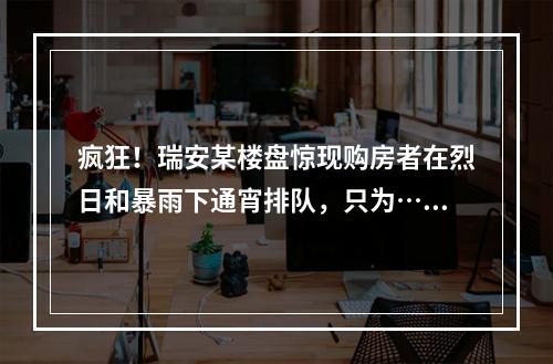 疯狂！瑞安某楼盘惊现购房者在烈日和暴雨下通宵排队，只为……