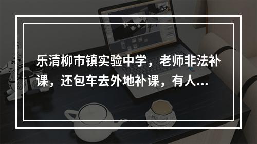 乐清柳市镇实验中学，老师非法补课，还包车去外地补课，有人管一下嘛