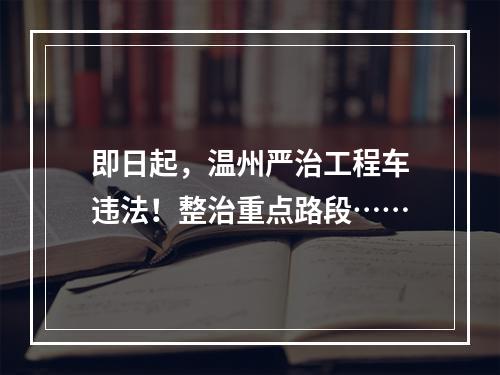 即日起，温州严治工程车违法！整治重点路段……