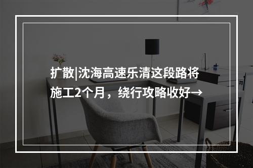 扩散|沈海高速乐清这段路将施工2个月，绕行攻略收好→
