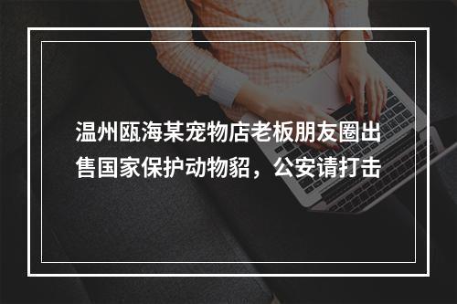 温州瓯海某宠物店老板朋友圈出售国家保护动物貂，公安请打击