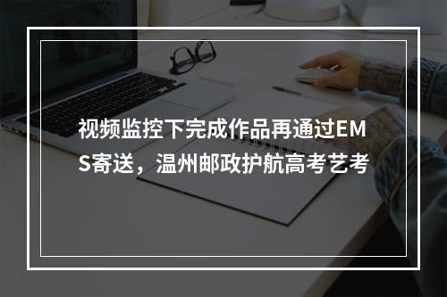 视频监控下完成作品再通过EMS寄送，温州邮政护航高考艺考
