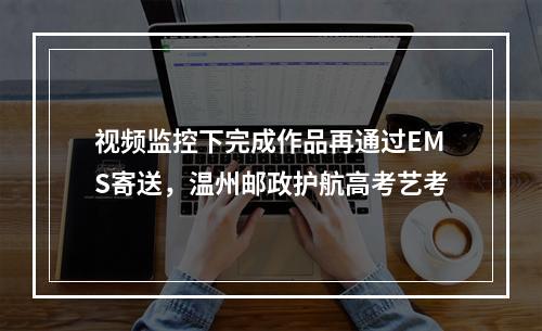 视频监控下完成作品再通过EMS寄送，温州邮政护航高考艺考