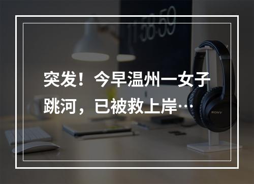 突发！今早温州一女子跳河，已被救上岸…