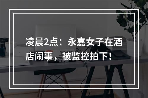 凌晨2点：永嘉女子在酒店闹事，被监控拍下！