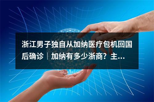 浙江男子独自从加纳医疗包机回国后确诊｜加纳有多少浙商？主要从事哪些行业 ...