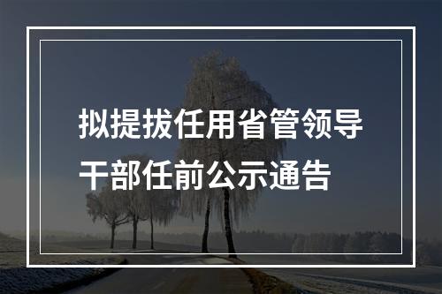 拟提拔任用省管领导干部任前公示通告