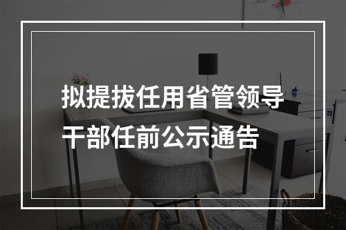 拟提拔任用省管领导干部任前公示通告