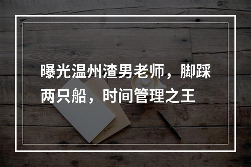 曝光温州渣男老师，脚踩两只船，时间管理之王