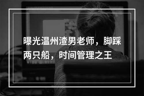 曝光温州渣男老师，脚踩两只船，时间管理之王