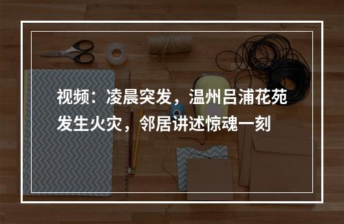 视频：凌晨突发，温州吕浦花苑发生火灾，邻居讲述惊魂一刻