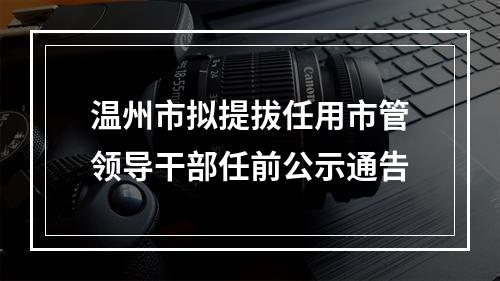 温州市拟提拔任用市管领导干部任前公示通告