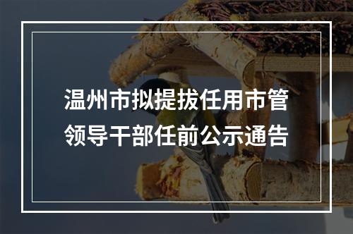 温州市拟提拔任用市管领导干部任前公示通告